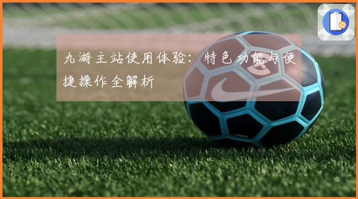九游主站使用体验：特色功能与便捷操作全解析