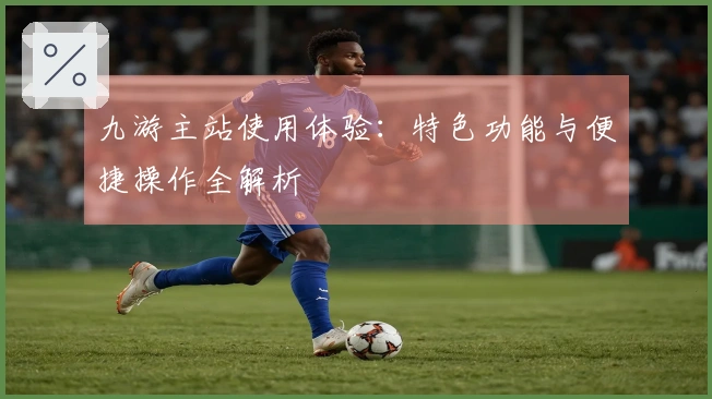 九游主站使用体验：特色功能与便捷操作全解析