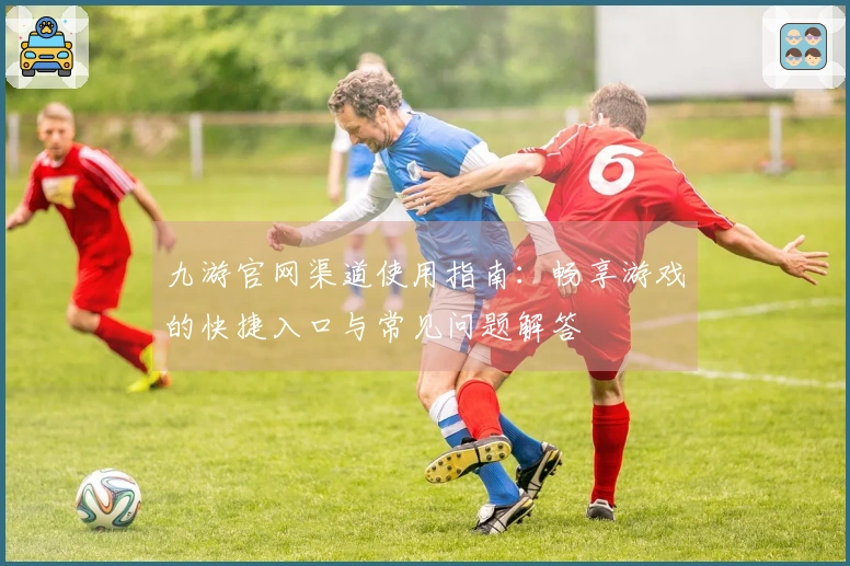 九游官网渠道使用指南：畅享游戏的快捷入口与常见问题解答